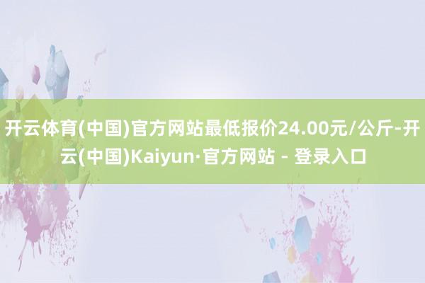 开云体育(中国)官方网站最低报价24.00元/公斤-开云(中国)Kaiyun·官方网站 - 登录入口