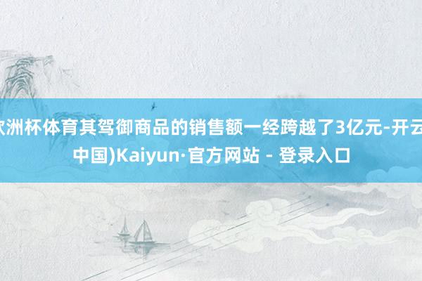 欧洲杯体育其驾御商品的销售额一经跨越了3亿元-开云(中国)Kaiyun·官方网站 - 登录入口