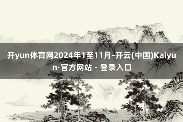 开yun体育网2024年1至11月-开云(中国)Kaiyun·官方网站 - 登录入口