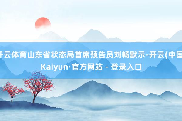 开云体育山东省状态局首席预告员刘畅默示-开云(中国)Kaiyun·官方网站 - 登录入口