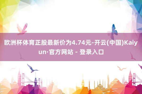 欧洲杯体育正股最新价为4.74元-开云(中国)Kaiyun·