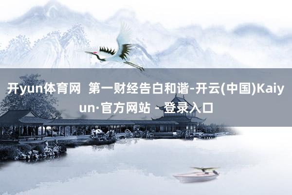开yun体育网  第一财经告白和谐-开云(中国)Kaiyun·官方网站 - 登录入口