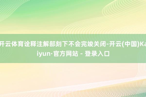 开云体育诠释注解部刻下不会完竣关闭-开云(中国)Kaiyun·官方网站 - 登录入口