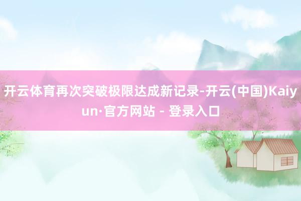 开云体育再次突破极限达成新记录-开云(中国)Kaiyun·官方网站 - 登录入口