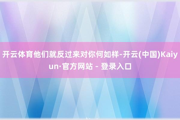 开云体育他们就反过来对你何如样-开云(中国)Kaiyun·官方网站 - 登录入口