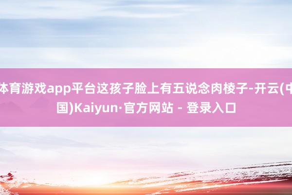 体育游戏app平台这孩子脸上有五说念肉棱子-开云(中国)Kaiyun·官方网站 - 登录入口