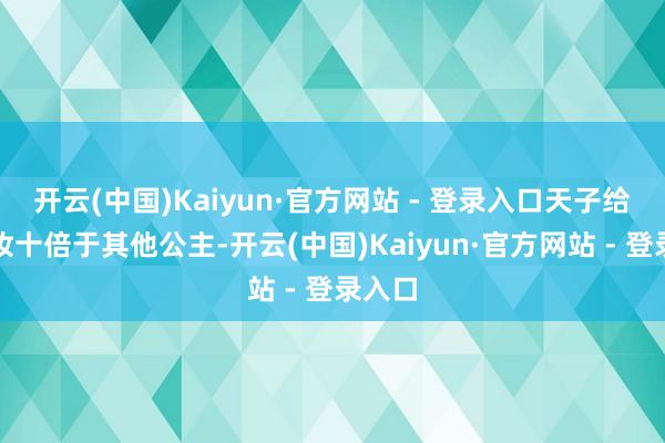 开云(中国)Kaiyun·官方网站 - 登录入口天子给的嫁妆十倍于其他公主-开云(中国)Kaiyun·官方网站 - 登录入口