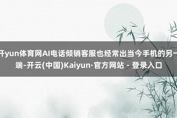开yun体育网AI电话倾销客服也经常出当今手机的另一端-开云(中国)Kaiyun·官方网站 - 登录入口