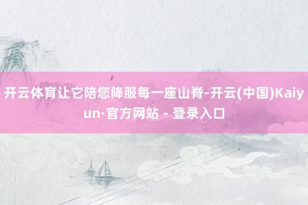 开云体育让它陪您降服每一座山脊-开云(中国)Kaiyun·官方网站 - 登录入口