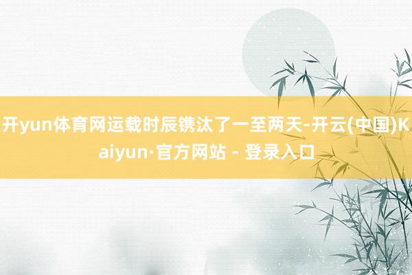 开yun体育网运载时辰镌汰了一至两天-开云(中国)Kaiyun·官方网站 - 登录入口
