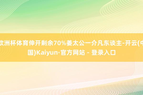欧洲杯体育伸开剩余70%姜太公一介凡东谈主-开云(中国)Kaiyun·官方网站 - 登录入口