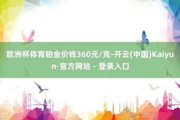欧洲杯体育铂金价钱360元/克-开云(中国)Kaiyun·官方网站 - 登录入口