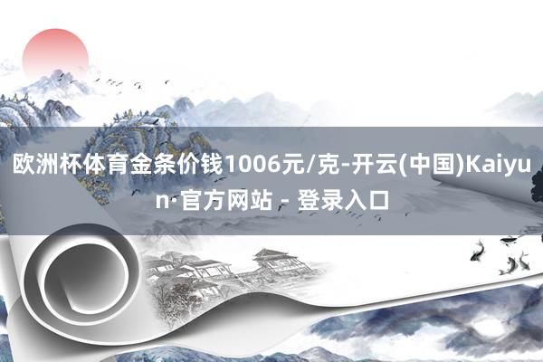 欧洲杯体育金条价钱1006元/克-开云(中国)Kaiyun·官方网站 - 登录入口