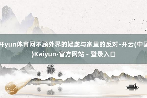 开yun体育网不顾外界的疑虑与家里的反对-开云(中国)Kai