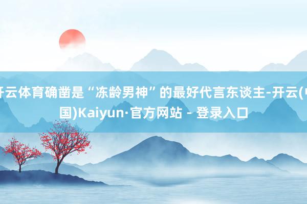 开云体育确凿是“冻龄男神”的最好代言东谈主-开云(中国)Ka