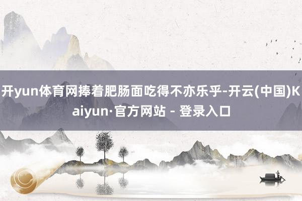 开yun体育网捧着肥肠面吃得不亦乐乎-开云(中国)Kaiyu