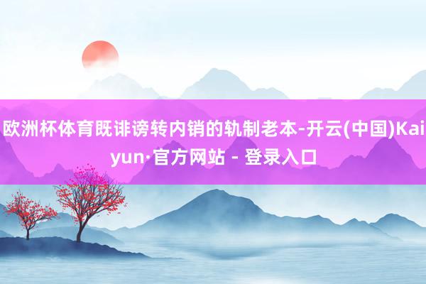 欧洲杯体育既诽谤转内销的轨制老本-开云(中国)Kaiyun·