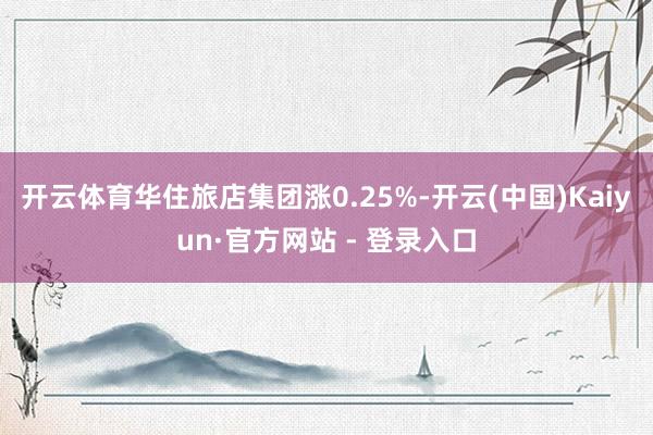 开云体育华住旅店集团涨0.25%-开云(中国)Kaiyun·官方网站 - 登录入口
