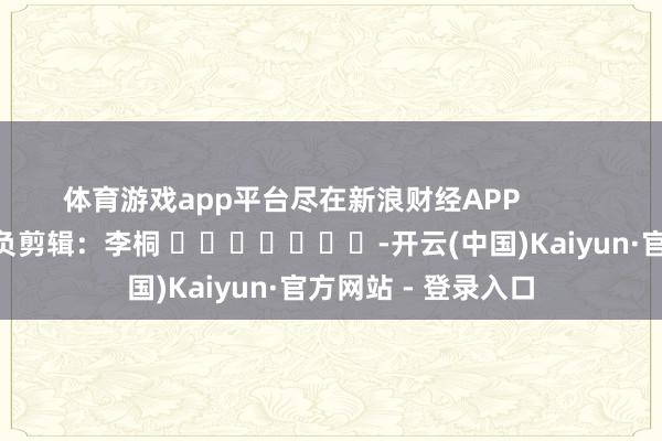 体育游戏app平台尽在新浪财经APP            						背负剪辑：李桐 							-开云(中国)Kaiyun·官方网站 - 登录入口
