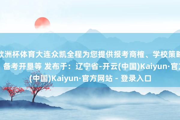 欧洲杯体育大连众凯全程为您提供报考商榷、学校策略商榷、查验商榷、备考开垦等 发布于：辽宁省-开云(中国)Kaiyun·官方网站 - 登录入口