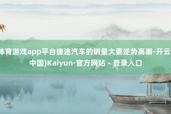 体育游戏app平台捷途汽车的销量大要逆势高潮-开云(中国)K