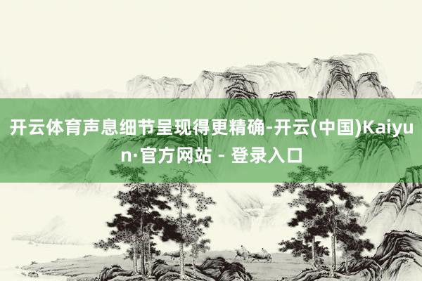 开云体育声息细节呈现得更精确-开云(中国)Kaiyun·官方