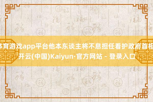 体育游戏app平台他本东谈主将不息担任看护政府首相-开云(中国)Kaiyun·官方网站 - 登录入口