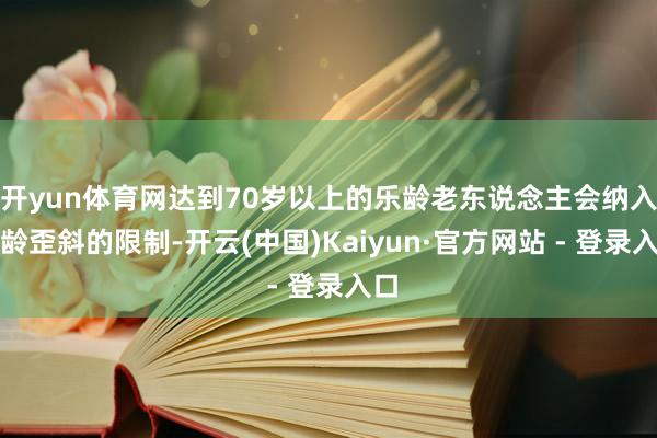 开yun体育网达到70岁以上的乐龄老东说念主会纳入乐龄歪斜的限制-开云(中国)Kaiyun·官方网站 - 登录入口