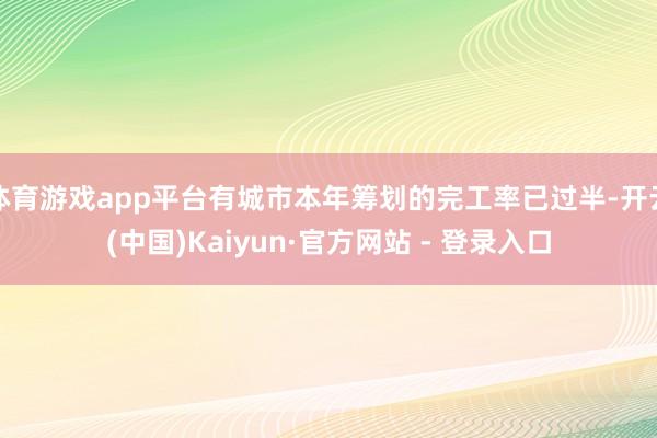 体育游戏app平台有城市本年筹划的完工率已过半-开云(中国)Kaiyun·官方网站 - 登录入口