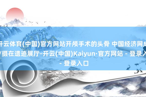开云体育(中国)官方网站开颅手术的头骨 中国经济网成琪/摄在遗迹展厅-开云(中国)Kaiyun·官方网站 - 登录入口