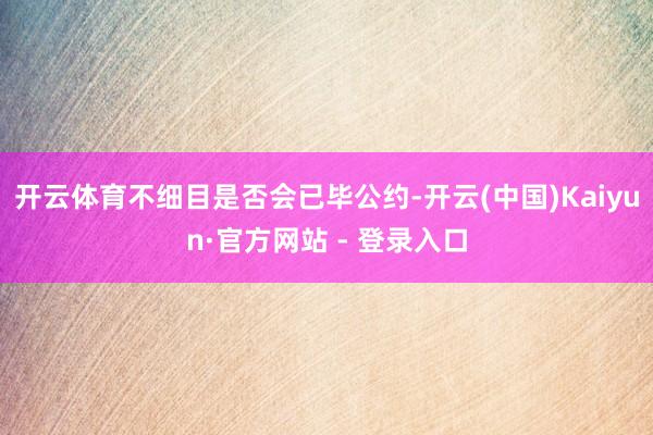 开云体育不细目是否会已毕公约-开云(中国)Kaiyun·官方