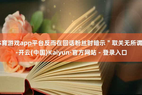 体育游戏app平台反而在回话粉丝时暗示＂取关无所谓＂-开云(
