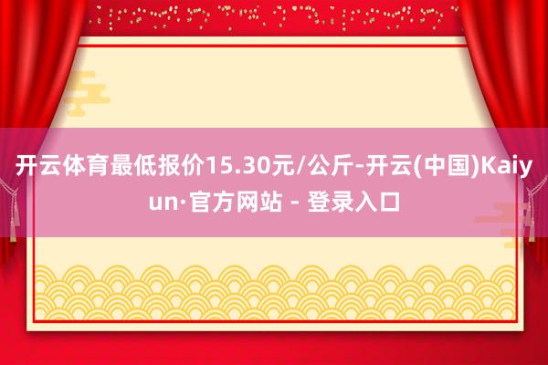 开云体育最低报价15.30元/公斤-开云(中国)Kaiyun·官方网站 - 登录入口