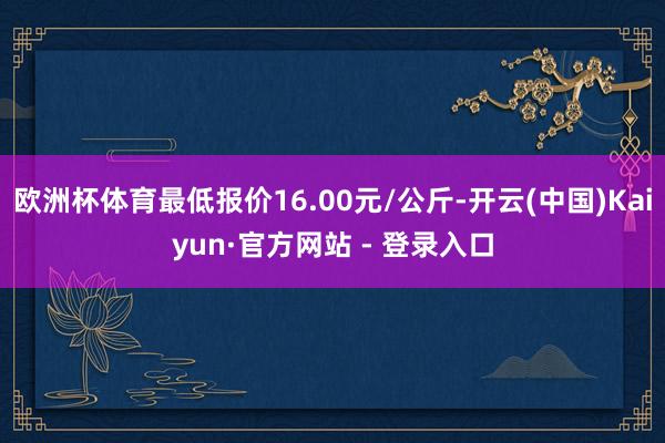 欧洲杯体育最低报价16.00元/公斤-开云(中国)Kaiyun·官方网站 - 登录入口