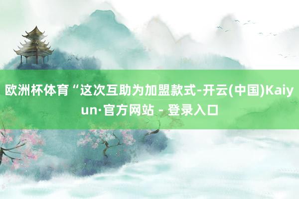 欧洲杯体育“这次互助为加盟款式-开云(中国)Kaiyun·官方网站 - 登录入口