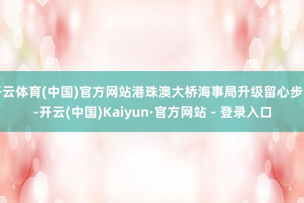 开云体育(中国)官方网站港珠澳大桥海事局升级留心步调-开云(