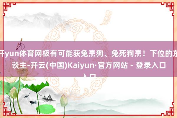 开yun体育网极有可能获兔烹狗、兔死狗烹！下位的东谈主-开云