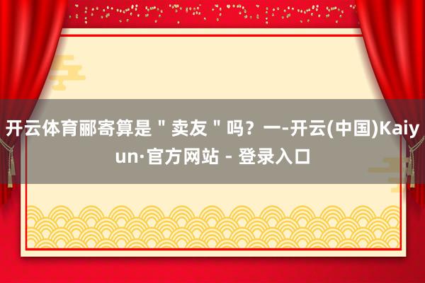 开云体育郦寄算是＂卖友＂吗？一-开云(中国)Kaiyun·官