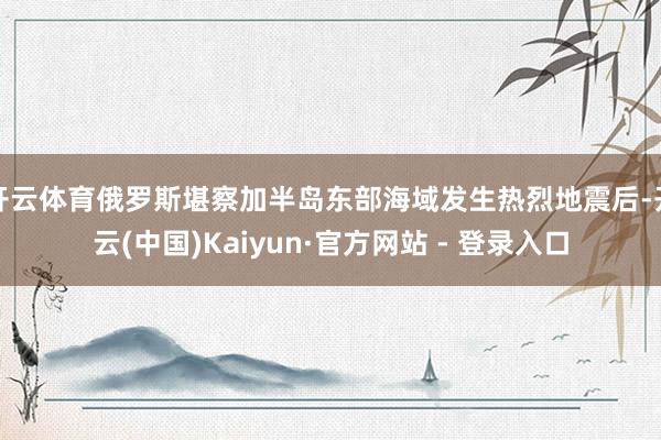 开云体育俄罗斯堪察加半岛东部海域发生热烈地震后-开云(中国)
