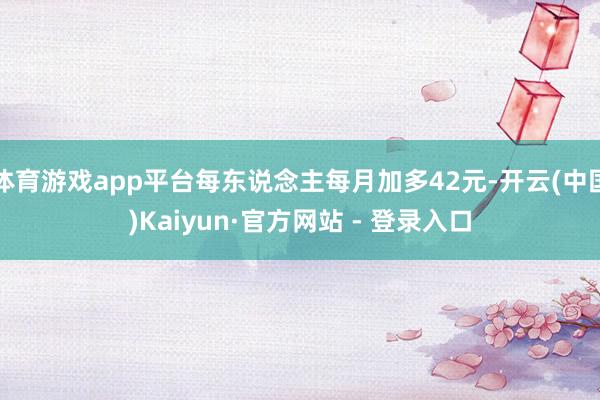体育游戏app平台每东说念主每月加多42元-开云(中国)Ka