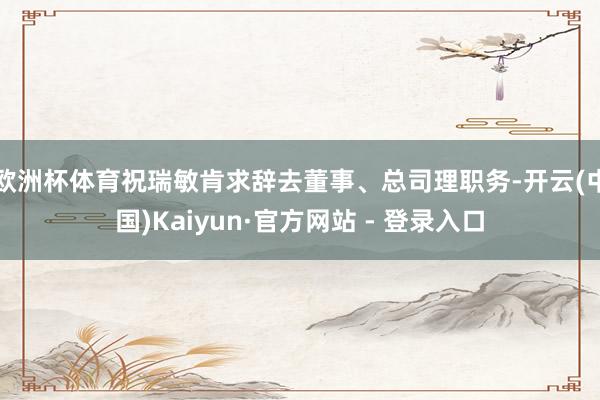 欧洲杯体育祝瑞敏肯求辞去董事、总司理职务-开云(中国)Kai