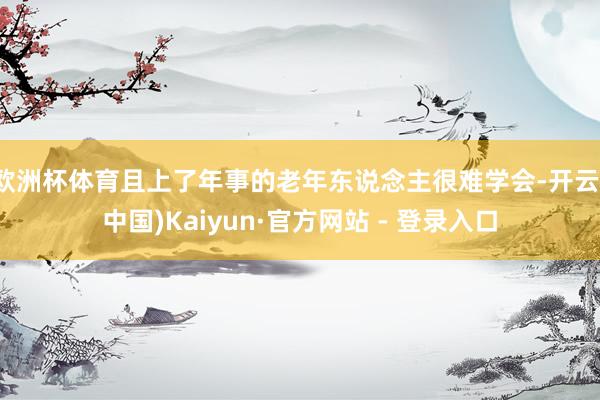 欧洲杯体育且上了年事的老年东说念主很难学会-开云(中国)Kaiyun·官方网站 - 登录入口