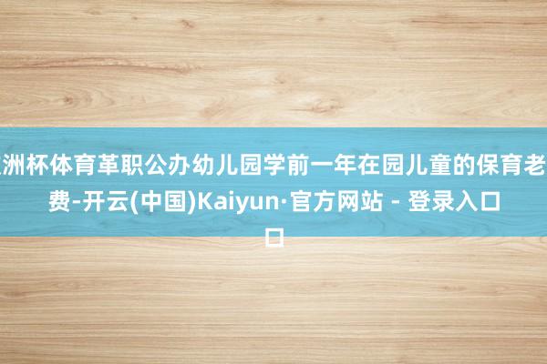 欧洲杯体育革职公办幼儿园学前一年在园儿童的保育老师费-开云(中国)Kaiyun·官方网站 - 登录入口