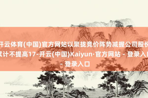 开云体育(中国)官方网站以聚拢竞价阵势减握公司股份累计不提高17-开云(中国)Kaiyun·官方网站 - 登录入口