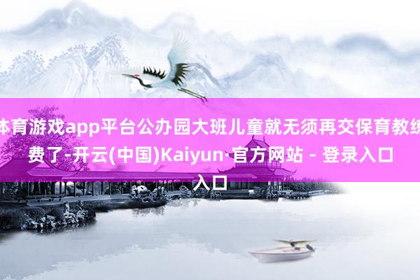 体育游戏app平台公办园大班儿童就无须再交保育教练费了-开云(中国)Kaiyun·官方网站 - 登录入口