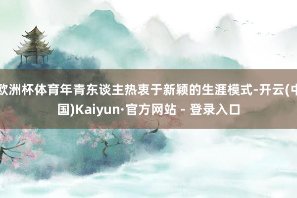 欧洲杯体育年青东谈主热衷于新颖的生涯模式-开云(中国)Kaiyun·官方网站 - 登录入口