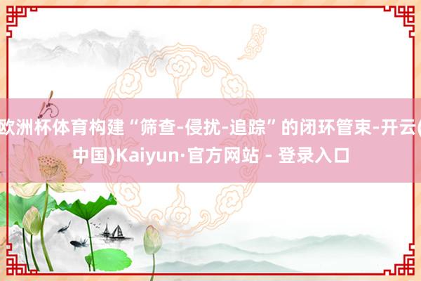 欧洲杯体育构建“筛查-侵扰-追踪”的闭环管束-开云(中国)K