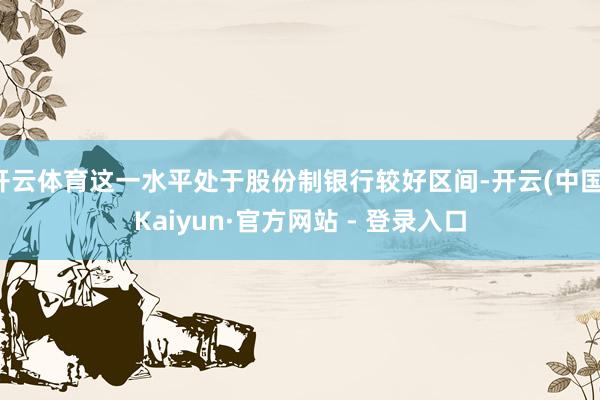 开云体育这一水平处于股份制银行较好区间-开云(中国)Kaiy