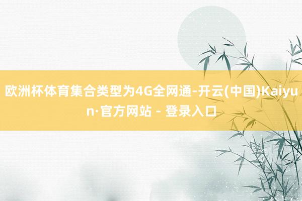 欧洲杯体育集合类型为4G全网通-开云(中国)Kaiyun·官