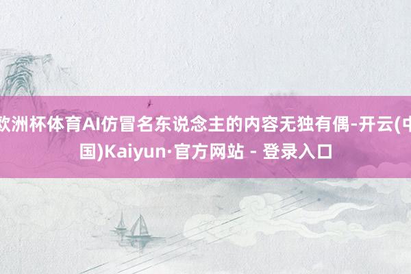 欧洲杯体育AI仿冒名东说念主的内容无独有偶-开云(中国)Ka